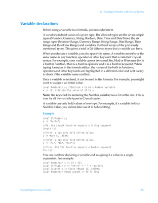 24: Creating Formulas with Crystal Syntax



Variable declarations
                    Before using a variable in a formula, you must declare it.
                    A variable can hold values of a given type. The allowed types are the seven simple
                    types (Number, Currency, String, Boolean, Date, Time and DateTime), the six
                    range types (Number Range, Currency Range, String Range, Date Range, Time
                    Range and DateTime Range) and variables that hold arrays of the previously
                    mentioned types. This gives a total of 26 different types that a variable can have.
                    When you declare a variable, you also specify its name. A variable cannot have the
                    same name as any function, operator or other keyword that is valid for Crystal
                    syntax. For example, your variable cannot be named Sin, Mod or If because Sin is
                    a built in function, Mod is a built in operator and If is a built in keyword. When
                    typing formulas in the formula editor, the names of the built in functions,
                    operators and other keywords are highlighted in a different color and so it is easy
                    to check if the variable name conflicts.
                    Once a variable is declared, it can be used in the formula. For example, you might
                    want to assign it an initial value:
                    G‚phyÃIˆ€ir…Wh…Ã‘0Ã9rpyh…rÃ‘Ã‡‚ÃirÃhÃIˆ€ir…Ã‰h…vhiyr
                    ‘Ã)2Ã 0Ã6††vtÃ‡urÃ‰hyˆrÃ‚sÃ Ã‡‚Ã‘
                    Note: The keyword for declaring the Number variable has a Var at the end. This is
                    true for all the variable types in Crystal syntax.
                    A variable can only hold values of one type. For example, if a variable holds a
                    Number value, you cannot later use it to hold a String.

                    Example
                    G‚phyÃT‡…vtWh…Ã’0
                    ’Ã)2ÃÅuryy‚Å0
                    PFÃ‡urÃGrt‡uÃsˆp‡v‚Ãr‘ƒrp‡†ÃhÃT‡…vtÃh…tˆ€r‡
                    Grt‡uÃ’0
                    @……‚…Ã’ÃphÃ‚y’Ãu‚yqÃT‡…vtÃ‰hyˆr†
                    ’Ã)2ÃÆEhÃ$Ã ((Æ0
                    @……‚…Ã’ÃphÃ‚y’Ãu‚yqÃT‡…vtÃ‰hyˆr†
                    ’Ã)2ÃbÅhÅÃÅiiÅÃÅpppÅd0
                    @……‚…Ã‡urÃTvÃsˆp‡v‚Ãr‘ƒrp‡†ÃhÃIˆ€ir…Ãh…tˆ€r‡
                    TvÃ’0
                    You can combine declaring a variable and assigning it a value in a single
                    expression. For example:
                    G‚phyÃIˆ€ir…Wh…Ã‘Ã)2Ã ÃÃ!0
                    G‚phyÃT‡…vtWh…Ã’Ã)2ÃÅCryy‚ÅÃÃÅÃÅÃÃÅX‚…yqÅ0
                    G‚phyÃ9h‡rWh…Ã“Ã)2Ã89h‡rÃÆTrƒ‡Ã!Ã (((Æ0
                    G‚phyÃIˆ€ir…Wh…ÃShtrÃt…hqr6Ã)2Ã(ÃU‚Ã 0




Crystal Reports User’s Guide                                                                           451
 