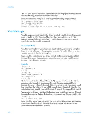 Variables



            This is a good practice because it is more efficient and helps prevent the common
            mistake of having incorrectly initialized variables.
            Here are some more examples of declaring and initializing range variables:
            G‚phyÃIˆ€ir…Wh…ÃShtrÃt…hqr60
            G‚phyÃ9h‡rWh…ÃShtrÃ„ˆh…‡r…0
            t…hqr6Ã)2Ã(ÃU‚Ã 0
            „ˆh…‡r…Ã)2Ã89h‡rÃ (((Ã Ã ÃU‚Ã89h‡rÃ (((Ã !Ã 0


Variable Scope
            Variable scopes are used to define the degree to which variables in one formula are
            made available to other formulas. There are three levels of scope in Crystal
            Reports: local, global and shared. Every variable has a scope, and this scope is
            specified when the variable is declared.

            Local Variables
            Variables with local scope, also known as local variables, are declared using the
            Local keyword followed by the type name (with the Var suffix) followed by the
            variable name as in the above examples.
            Local variables are restricted to a single formula and a single evaluation of that
            formula. This means that you cannot access the value of a local variable in one
            formula from a different formula.

            Example
            A‚…€ˆyhÃ6Ã
            G‚phyÃIˆ€ir…Wh…Ã‘0
            ‘Ã)2Ã 0
            A‚…€ˆyhÃ7
            @‰hyˆh‡r6s‡r…Ã”5A‚…€ˆyhÃ6–
            G‚phyÃIˆ€ir…Wh…Ã‘0
            ‘Ã)2Ã‘ÃÃ 0
            The function call EvaluateAfter ({@Formula A}) ensures that Formula B will be
            evaluated after Formula A is evaluated. Formula A returns a value of 10 and
            Formula B returns a value of 1. Formula B does not have access to Formula A’s x and
            thus cannot use the value of 10 and add 1; instead, it uses the default value for the
            uninitialized local variable x found in Formula B, which is 0, and adds 1 to it to get 1.
            You can also create local variables with the same name but different types in different
            formulas. For example, the type declarations in formulas A and B do not conflict with:
            A‚…€ˆyhÃ8
            G‚phyÃT‡…vtWh…Ã‘Ã)2ÃÅuryy‚Å0
            Local variables are the most efficient of the three scopes. They also do not interfere
            with one another in different formulas. For these reasons, it is best to declare
            variables to be local whenever possible.



452                                                                      Crystal Reports User’s Guide
 