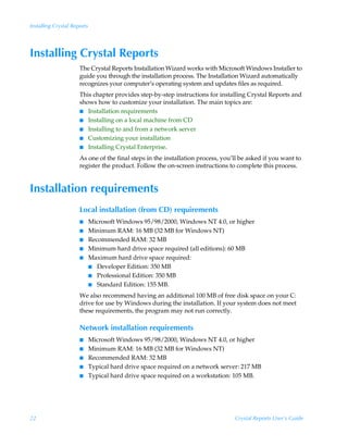 Installing Crystal Reports




Installing Crystal Reports
                      The Crystal Reports Installation Wizard works with Microsoft Windows Installer to
                      guide you through the installation process. The Installation Wizard automatically
                      recognizes your computer’s operating system and updates files as required.
                      This chapter provides step-by-step instructions for installing Crystal Reports and
                      shows how to customize your installation. The main topics are:
                      I Installation requirements
                      I Installing on a local machine from CD
                      I Installing to and from a network server
                      I Customizing your installation
                      I Installing Crystal Enterprise.

                      As one of the final steps in the installation process, you’ll be asked if you want to
                      register the product. Follow the on-screen instructions to complete this process.


Installation requirements
                      Local installation (from CD) requirements
                      I      Microsoft Windows 95/98/2000, Windows NT 4.0, or higher
                      I      Minimum RAM: 16 MB (32 MB for Windows NT)
                      I      Recommended RAM: 32 MB
                      I      Minimum hard drive space required (all editions): 60 MB
                      I      Maximum hard drive space required:
                             I Developer Edition: 350 MB
                             I Professional Edition: 350 MB
                             I Standard Edition: 155 MB.

                      We also recommend having an additional 100 MB of free disk space on your C:
                      drive for use by Windows during the installation. If your system does not meet
                      these requirements, the program may not run correctly.

                      Network installation requirements
                      I      Microsoft Windows 95/98/2000, Windows NT 4.0, or higher
                      I      Minimum RAM: 16 MB (32 MB for Windows NT)
                      I      Recommended RAM: 32 MB
                      I      Typical hard drive space required on a network server: 217 MB
                      I      Typical hard drive space required on a workstation: 105 MB.




22                                                                               Crystal Reports User’s Guide
 