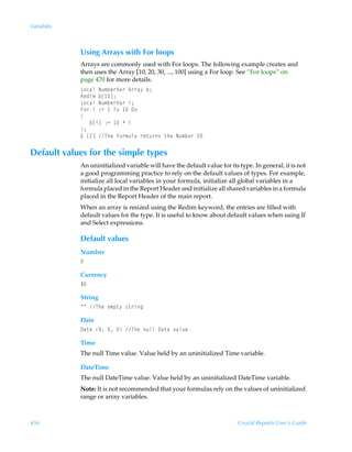 Variables



            Using Arrays with For loops
            Arrays are commonly used with For loops. The following example creates and
            then uses the Array [10, 20, 30, ..., 100] using a For loop. See “For loops” on
            page 470 for more details.
            G‚phyÃIˆ€ir…Wh…Ã6……h’Ãi0
            Srqv€Ãib d0
            G‚phyÃIˆ€ir…Wh…Ãv0
            A‚…ÃvÃ)2Ã ÃU‚Ã Ã9‚
            
            ÃÃÃibvdÃ)2Ã ÃÃv
            0
            iÃb!dÃUurÃs‚…€ˆyhÃ…r‡ˆ…†Ã‡urÃIˆ€ir…Ã!

Default values for the simple types
            An uninitialized variable will have the default value for its type. In general, it is not
            a good programming practice to rely on the default values of types. For example,
            initialize all local variables in your formula, initialize all global variables in a
            formula placed in the Report Header and initialize all shared variables in a formula
            placed in the Report Header of the main report.
            When an array is resized using the Redim keyword, the entries are filled with
            default values for the type. It is useful to know about default values when using If
            and Select expressions.

            Default values
            Number
            

            Currency
            Ç

            String
            ÅÅÃUurÃr€ƒ‡’Ã†‡…vt

            Date
            9h‡rÃÃÃÃUurÃˆyyÃ9h‡rÃ‰hyˆr

            Time
            The null Time value. Value held by an uninitialized Time variable.

            DateTime
            The null DateTime value. Value held by an uninitialized DateTime variable.
            Note: It is not recommended that your formulas rely on the values of uninitialized
            range or array variables.



456                                                                       Crystal Reports User’s Guide
 
