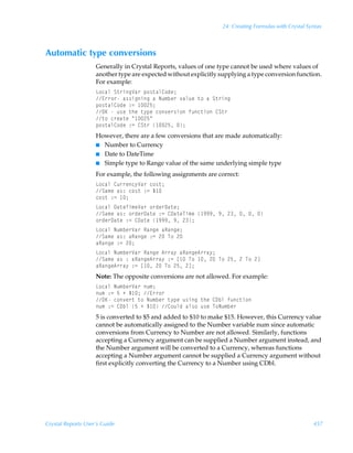 24: Creating Formulas with Crystal Syntax



Automatic type conversions
                    Generally in Crystal Reports, values of one type cannot be used where values of
                    another type are expected without explicitly supplying a type conversion function.
                    For example:
                    G‚phyÃT‡…vtWh…Ãƒ‚†‡hy8‚qr0
                    @……‚…Ãh††vtvtÃhÃIˆ€ir…Ã‰hyˆrÃ‡‚ÃhÃT‡…vt
                    ƒ‚†‡hy8‚qrÃ)2Ã !$0
                    PFÃÃˆ†rÃ‡urÃ‡’ƒrÃp‚‰r…†v‚Ãsˆp‡v‚Ã8T‡…
                    ‡‚Ãp…rh‡rÃÅ !$Å
                    ƒ‚†‡hy8‚qrÃ)2Ã8T‡…Ã !$Ã0
                    However, there are a few conversions that are made automatically:
                    I Number to Currency
                    I Date to DateTime
                    I Simple type to Range value of the same underlying simple type

                    For example, the following assignments are correct:
                    G‚phyÃ8ˆ……rp’Wh…Ãp‚†‡0
                    Th€rÃh†)Ãp‚†‡Ã)2ÃÇ 
                    p‚†‡Ã)2Ã 0
                    G‚phyÃ9h‡rUv€rWh…Ã‚…qr…9h‡r0
                    Th€rÃh†)Ã‚…qr…9h‡rÃ)2Ã89h‡rUv€rÃ (((Ã(Ã!ÃÃÃ
                    ‚…qr…9h‡rÃ)2Ã89h‡rÃ (((Ã(Ã!0
                    G‚phyÃIˆ€ir…Wh…ÃShtrÃhShtr0
                    Th€rÃh†)ÃhShtrÃ)2Ã!ÃU‚Ã!
                    hShtrÃ)2Ã!0
                    G‚phyÃIˆ€ir…Wh…ÃShtrÃ6……h’ÃhShtr6……h’0
                    Th€rÃh†Ã)ÃhShtr6……h’Ã)2Ãb ÃU‚Ã Ã!ÃU‚Ã!$Ã!ÃU‚Ã!d
                    hShtr6……h’Ã)2Ãb Ã!ÃU‚Ã!$Ã!d0
                    Note: The opposite conversions are not allowed. For example:
                    G‚phyÃIˆ€ir…Wh…Ãˆ€0
                    ˆ€Ã)2Ã$ÃÃÇ 0Ã@……‚…
                    PFÃp‚‰r…‡Ã‡‚ÃIˆ€ir…Ã‡’ƒrÃˆ†vtÃ‡urÃ89iyÃsˆp‡v‚
                    ˆ€Ã)2Ã89iyÃ$ÃÃÇ Ã8‚ˆyqÃhy†‚Ãˆ†rÃU‚Iˆ€ir…
                    5 is converted to $5 and added to $10 to make $15. However, this Currency value
                    cannot be automatically assigned to the Number variable num since automatic
                    conversions from Currency to Number are not allowed. Similarly, functions
                    accepting a Currency argument can be supplied a Number argument instead, and
                    the Number argument will be converted to a Currency, whereas functions
                    accepting a Number argument cannot be supplied a Currency argument without
                    first explicitly converting the Currency to a Number using CDbl.




Crystal Reports User’s Guide                                                                          457
 
