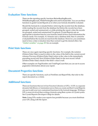Functions



Evaluation Time functions
             These are the reporting specific functions BeforeReadingRecords,
             WhileReadingRecords, WhilePrintingRecords and EvaluateAfter. You can use these
             functions to guide Crystal Reports as to when your formula should be evaluated.
             Should the formula be evaluated before retrieving the records from the database,
             while reading the records from the database but before the records have been
             grouped, sorted and summarized, or while printing the report, when the records
             are grouped, sorted and summarized? In general, Crystal Reports sets an
             appropriate evaluation time for your formula, based on how much information the
             formula needs. For example, if a formula uses a database field, then it cannot be
             evaluated before the records are read from the database. However, you sometimes
             need to force a later evaluation time than normal to get the desired effect. See
             “Global variables” on page 453 for an example.


Print State functions
             These are once again reporting specific functions. For example, the notation
             {Orders.Order Date} is used to refers to the value of the field in the current record
             whereas Previous ({Orders.Order Date}) refers to the value in the immediately
             preceding record and Next ({Orders.Order Date}) in the next record. IsNull
             ({Orders.Order Date}) checks if the field's value is null.
             Other examples are PageNumber and TotalPageCount that you can use to access
             pagination information about your report.


Document Properties functions
             These are specific functions, such as PrintDate and ReportTitle, that refer to the
             report document as a whole.


Additional functions
             These are functions that are in User Function Libraries or UFLs. A UFL is a separate
             dynamic link library or Automation server that you create and that Crystal Reports
             can use to add your own customized functions to the formula language. Writing a
             UFL is more involved than writing a formula using Basic syntax or Crystal syntax.
             See Crystal Reports Developer's Help for details.
             Note: Using UFLs makes your reports less portable because you must distribute
             your UFL along with the report.




460                                                                     Crystal Reports User’s Guide
 