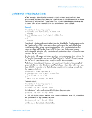 24: Creating Formulas with Crystal Syntax



Conditional formatting functions
                    When writing a conditional formatting formula, certain additional functions
                    appear at the top of the Functions tree to help you with this. For example, you can
                    format the {Customer.Last Year’s Sales} field to print sales of more than $100,000
                    in green, sales of less than $15,000 in red, and all other sales in black.

                    Example
                    8‚qv‡v‚hyÃs‚…€h‡‡vtÃr‘h€ƒyrÃ
                    DsÃ”8ˆ†‡‚€r…Gh†‡Ã`rh…†ÃThyr†–Ã3Ã ÃUur
                    ÃÃÃp…B…rr
                    @y†rÃDsÃ”8ˆ†‡‚€r…Gh†‡Ã`rh…†ÃThyr†–Ã1Ã $ÃUur
                    ÃÃÃp…Srq
                    @y†r
                    ÃÃÃp…7yhpx
                    Since this is a font color formatting function, the list of Color Constants appears in
                    the Functions Tree. This example uses three: crGreen, crRed and crBlack. You
                    could have used the actual numeric values of the color constants instead. For
                    example, crRed is 255 and crGreen is 32768. However, the formula is more
                    understandable using the color constants. All constant functions in Crystal syntax
                    can have the “cr” prefix.
                    Crystal syntax still supports constant functions from previous versions without the
                    “cr” prefix. For example, you can use “Red” instead of “crRed”. However, using
                    the “cr” prefix organizes constant functions and is recommended.
                    Note: Some formatting attributes do not use constant functions. For example, if
                    you wanted to not print {Customer.Last Year's Sales} values if the sales were less
                    than $50,000, you could write the following conditional formatting formula for
                    the suppress attribute:
                    8‚qv‡v‚hyÃs‚…€h‡‡vtÃr‘h€ƒyrÃ!
                    DsÃ”8ˆ†‡‚€r…Gh†‡Ã`rh…†ÃThyr†–Ã1Ã$ÃUur
                    ÃÃÃU…ˆrÃ†ˆƒƒ…r††Ã‡urÃ‰hyˆr
                    @y†r
                    ÃÃÃAhy†rÃq‚Ã‚‡Ã†ˆƒƒ…r††Ã‡urÃ‰hyˆr
                    Or more simply:
                    8‚qv‡v‚hyÃs‚…€h‡‡vtÃr‘h€ƒyrÃÃ
                    r„ˆv‰hyr‡Ã‡‚Ãr‘h€ƒyrÃ!
                    ”8ˆ†‡‚€r…Gh†‡Ã`rh…†ÃThyr†–Ã1Ã$
                    If the last year's sales are less than $50,000, then the expression
                    ”8ˆ†‡‚€r…Gh†‡Ã`rh…†ÃThyr†–Ã1Ã$
                    is True, and so the formula returns True. On the other hand, if the last year's sales
                    are greater than or equal to $50,000, then
                    ”8ˆ†‡‚€r…Gh†‡Ã`rh…†ÃThyr†–Ã1Ã$
                    is False and so the formula returns False.



Crystal Reports User’s Guide                                                                             461
 