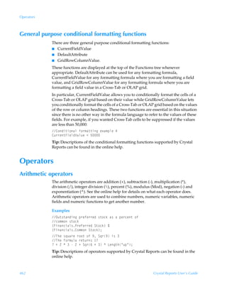 Operators



General purpose conditional formatting functions
            There are three general purpose conditional formatting functions:
            I CurrentFieldValue
            I DefaultAttribute
            I GridRowColumnValue.

            These functions are displayed at the top of the Functions tree whenever
            appropriate. DefaultAttribute can be used for any formatting formula,
            CurrentFieldValue for any formatting formula where you are formatting a field
            value, and GridRowColumnValue for any formatting formula where you are
            formatting a field value in a Cross-Tab or OLAP grid.
            In particular, CurrentFieldValue allows you to conditionally format the cells of a
            Cross-Tab or OLAP grid based on their value while GridRowColumnValue lets
            you conditionally format the cells of a Cross-Tab or OLAP grid based on the values
            of the row or column headings. These two functions are essential in this situation
            since there is no other way in the formula language to refer to the values of these
            fields. For example, if you wanted Cross-Tab cells to be suppressed if the values
            are less than 50,000:
            8‚qv‡v‚hyÃs‚…€h‡‡vtÃr‘h€ƒyrÃ#
            8ˆ……r‡AvryqWhyˆrÃ1Ã$
            Tip: Descriptions of the conditional formatting functions supported by Crystal
            Reports can be found in the online help.


Operators
Arithmetic operators
            The arithmetic operators are addition (+), subtraction (-), multiplication (*),
            division (/), integer division (), percent (%), modulus (Mod), negation (-) and
            exponentiation (^). See the online help for details on what each operator does.
            Arithmetic operators are used to combine numbers, numeric variables, numeric
            fields and numeric functions to get another number.

            Examples
            Pˆ‡†‡hqvtÃƒ…rsr……rqÃ†‡‚pxÃh†ÃhÃƒr…pr‡Ã‚s
            p‚€€‚Ã†‡‚px
            ”Avhpvhy†Q…rsr……rqÃT‡‚px–ÃÈ
            ”Avhpvhy†8‚€€‚ÃT‡‚px–0
            UurÃ†„ˆh…rÃ…‚‚‡Ã‚sÃ(ÃT„…(Ãv†Ã
            UurÃs‚…€ˆyhÃ…r‡ˆ…†Ã 
            ÃÃ!ÃÃÃÃ!ÃÃT„…%ÃÃÃÃGrt‡uÅˆƒÅ0
            Tip: Descriptions of operators supported by Crystal Reports can be found in the
            online help.



462                                                                   Crystal Reports User’s Guide
 