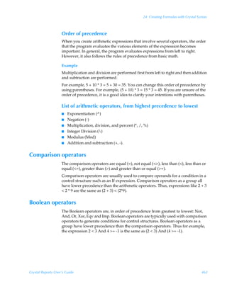 24: Creating Formulas with Crystal Syntax



                    Order of precedence
                    When you create arithmetic expressions that involve several operators, the order
                    that the program evaluates the various elements of the expression becomes
                    important. In general, the program evaluates expressions from left to right.
                    However, it also follows the rules of precedence from basic math.

                    Example
                    Multiplication and division are performed first from left to right and then addition
                    and subtraction are performed.
                    For example, 5 + 10 * 3 = 5 + 30 = 35. You can change this order of precedence by
                    using parentheses. For example, (5 + 10) * 3 = 15 * 3 = 45. If you are unsure of the
                    order of precedence, it is a good idea to clarify your intentions with parentheses.

                    List of arithmetic operators, from highest precedence to lowest
                    I   Exponentiation (^)
                    I   Negation (-)
                    I   Multiplication, division, and percent (*, /, %)
                    I   Integer Division ()
                    I   Modulus (Mod)
                    I   Addition and subtraction (+, -).


Comparison operators
                    The comparison operators are equal (=), not equal (), less than (), less than or
                    equal (=), greater than () and greater than or equal (=).
                    Comparison operators are usually used to compare operands for a condition in a
                    control structure such as an If expression. Comparison operators as a group all
                    have lower precedence than the arithmetic operators. Thus, expressions like 2 + 3
                     2 * 9 are the same as (2 + 3)  (2*9).


Boolean operators
                    The Boolean operators are, in order of precedence from greatest to lowest: Not,
                    And, Or, Xor, Eqv and Imp. Boolean operators are typically used with comparison
                    operators to generate conditions for control structures. Boolean operators as a
                    group have lower precedence than the comparison operators. Thus for example,
                    the expression 2  3 And 4 = -1 is the same as (2  3) And (4 = -1).




Crystal Reports User’s Guide                                                                             463
 