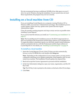 3: Installing Crystal Reports



                    We also recommend having an additional 100 MB of free disk space on your C:
                    drive for use by Windows during the installation. If your system does not meet
                    these requirements, the program may not run correctly.


Installing on a local machine from CD
                    If you are installing Crystal Reports on a computer running Windows NT or
                    Windows 2000, you must have Administrator privileges. The installation process
                    creates registry entries and may update some system files that require
                    Administrator rights.
                    Close all currently running programs and stop as many services as possible when
                    installing Crystal Reports.
                    If you want to limit the features you install, see “Customizing your installation” on
                    page 27.
                    Note: The Crystal Reports 8.5 installation removes the Web Component Server
                    that was included in the Professional and Developer editions of Crystal Reports 8.
                    To regain the ability to distribute reports over the Web, install Crystal Enterprise,
                    which is included in the box with the Professional and Developer editions of
                    Crystal Reports 8.5. For details, see “Installing Crystal Enterprise” on page 29.

                    To install on a local machine
                    1 Insert the Crystal Reports CD and, if the CD does not start automatically,
                      browse to your CD-ROM drive and double-click Setup.exe.
                        Note: Depending on the configuration of your current system, you may receive
                        a dialog box informing you to update existing files. If this happens, click Yes and
                        restart your machine. The Installation Wizard updates the required files.
                    2 Read and accept the License Agreement to proceed with the installation.
                    3 In the User Information dialog box, type your name, organization, and the CD
                      Key Code.
                        Tip: The CD Key Code is printed on the sticker on the back of the CD envelope.
                    4 Click Next.




Crystal Reports User’s Guide                                                                                23
 