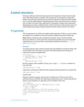 24: Creating Formulas with Crystal Syntax




Control structures
                    Formulas without control structures execute each expression in the formula exactly
                    once when the formula is evaluated. The expressions are executed in a sequential
                    fashion, from the first expression in the formula to the last. Control structures enable
                    you to vary this rigid sequence. Depending upon which control structure you choose,
                    you can skip over some of the expressions or repeatedly evaluate some expressions
                    depending on if certain conditions hold. Control structures are the primary means of
                    expressing business logic and typical report formulas make extensive use of them.

If expressions
                    The If expression is one of the most useful control structures. It allows you to evaluate
                    an expression if a condition is true and evaluate a different expression otherwise.
                    Note: When formatting with conditional formulas, always include the Else
                    keyword; otherwise, values that don’t meet the If condition may not retain their
                    original format. To prevent this, use the DefaultAttribute function (Ds@y†rÃ
                    9rshˆy‡6‡‡…viˆ‡r).

                    Example
                    A company plans to pay a bonus of 4 percent to its employees except for those who
                    work in Sales who will receive 6 percent. The following formula using an If
                    expression would accomplish this:
                    DsÃr‘h€ƒyrÃ
                    DsÃ”@€ƒy‚’rr9rƒ‡–Ã2ÃÅThyr†ÅÃUur
                    ÃÃÃ”@€ƒy‚’rrThyh…’–ÃÃ%
                    @y†r
                    ÃÃÃ”@€ƒy‚’rrThyh…’–ÃÃ#
                    In this example, if the condition {Employee.Dept} = Sales evaluates as
                    true, then the
                    ”@€ƒy‚’rrThyh…’–ÃÃ%
                    expression is processed. Otherwise the expression following the Else, namely the
                    ”@€ƒy‚’rrThyh…’–ÃÃ#
                    is processed.
                    Suppose another company wants to give employees a 4% bonus, but with a
                    minimum bonus of $1,000. The following example shows how. Notice that the Else
                    clause is not included; it is optional, and not needed in this case.
                    DsÃr‘h€ƒyrÃ!
                    G‚phyÃ8ˆ……rp’Wh…Ãi‚ˆ†Ã)2Ã”@€ƒy‚’rrThyh…’–ÃÃ#0
                    DsÃi‚ˆ†Ã1Ã ÃUur
                    ÃÃÃi‚ˆ†Ã)2Ã 0
                    UurÃsvhyÃr‘ƒ…r††v‚Ãv†Ãwˆ†‡Ã‡urÃ‰h…vhiyrÃi‚ˆ†
                    Uuv†Ã…r‡ˆ…†Ã‡urÃ‰hyˆrÃ‚sÃ‡urÃ‰h…vhiyrÃhqÃv†Ã‡ur
                    …r†ˆy‡Ã‚sÃ‡urÃs‚…€ˆyh
                    i‚ˆ†



Crystal Reports User’s Guide                                                                              465
 