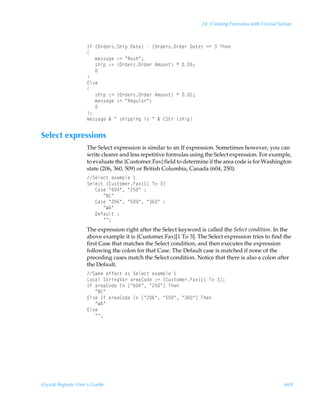 24: Creating Formulas with Crystal Syntax



                    DsÃ”P…qr…†TuvƒÃ9h‡r–ÃÃ”P…qr…†P…qr…Ã9h‡r–Ã12ÃÃUur
                    
                    ÃÃÃ€r††htrÃ)2ÃÅSˆ†uÅ0
                    ÃÃÃ†uvƒÃ)2Ã”P…qr…†P…qr…Ã6€‚ˆ‡–ÃÃ$0
                    ÃÃÃ
                    
                    @y†r
                    
                    ÃÃÃ†uvƒÃ)2Ã”P…qr…†P…qr…Ã6€‚ˆ‡–ÃÃ!0
                    ÃÃÃ€r††htrÃ)2ÃÅSrtˆyh…Å0
                    ÃÃÃ
                    0
                    €r††htrÃÉÃÅÃ†uvƒƒvtÃv†ÃÅÃÉÃ8T‡…Ã†uvƒ


Select expressions
                    The Select expression is similar to an If expression. Sometimes however, you can
                    write clearer and less repetitive formulas using the Select expression. For example,
                    to evaluate the {Customer.Fax} field to determine if the area code is for Washington
                    state (206, 360, 509) or British Columbia, Canada (604, 250):
                    Tryrp‡Ãr‘h€ƒyrÃ
                    Tryrp‡Ã”8ˆ†‡‚€r…Ah‘–b ÃU‚Ãd
                    ÃÃÃ8h†rÃÅ%#ÅÃÅ!$ÅÃ)
                    ÃÃÃÃÃÃÅ78Å
                    ÃÃÃ8h†rÃÅ!%ÅÃÅ$(ÅÃÅ%ÅÃ)
                    ÃÃÃÃÃÃÅX6Å
                    ÃÃÃ9rshˆy‡Ã)
                    ÃÃÃÃÃÃÅÅ0
                    The expression right after the Select keyword is called the Select condition. In the
                    above example it is {Customer.Fax}[1 To 3]. The Select expression tries to find the
                    first Case that matches the Select condition, and then executes the expression
                    following the colon for that Case. The Default case is matched if none of the
                    preceding cases match the Select condition. Notice that there is also a colon after
                    the Default.
                    Th€rÃrssrp‡Ãh†ÃTryrp‡Ãr‘h€ƒyrÃ
                    G‚phyÃT‡…vtWh…Ãh…rh8‚qrÃ)2Ã”8ˆ†‡‚€r…Ah‘–b ÃU‚Ãd0
                    DsÃh…rh8‚qrÃDÃbÅ%#ÅÃÅ!$ÅdÃUur
                    ÃÃÃÅ78Å
                    @y†rÃDsÃh…rh8‚qrÃDÃbÅ!%ÅÃÅ$(ÅÃÅ%ÅdÃUur
                    ÃÃÃÅX6Å
                    @y†r
                    ÃÃÃÅÅ0




Crystal Reports User’s Guide                                                                            469
 