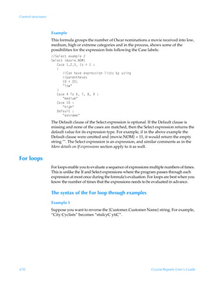 Control structures



                     Example
                     This formula groups the number of Oscar nominations a movie received into low,
                     medium, high or extreme categories and in the process, shows some of the
                     possibilities for the expression lists following the Case labels:
                     Tryrp‡Ãr‘h€ƒyrÃ!
                     Tryrp‡Ã”€‚‰vrIPH–
                     ÃÃÃ8h†rÃ !ÃD†Ã1Ã Ã)
                     ÃÃÃ
                     ÃÃÃÃÃÃ8hÃuh‰rÃr‘ƒ…r††v‚Ãyv†‡†Ãi’Ãˆ†vt
                     ÃÃÃÃÃÃƒh…r‡ur†r†
                     ÃÃÃÃÃÃ ÃÃ!0
                     ÃÃÃÃÃÃÅy‚Å
                     ÃÃÃ
                     ÃÃÃ8h†rÃ#ÃU‚Ã%ÃÃ'Ã(Ã)
                     ÃÃÃÃÃÃÅ€rqvˆ€Å
                     ÃÃÃ8h†rÃ Ã)
                     ÃÃÃÃÃÃÅuvtuÅ
                     ÃÃÃ9rshˆy‡Ã)
                     ÃÃÃÃÃÃÅr‘‡…r€rÅ
                     The Default clause of the Select expression is optional. If the Default clause is
                     missing and none of the cases are matched, then the Select expression returns the
                     default value for its expression type. For example, if in the above example the
                     Default clause were omitted and {movie.NOM} = 11, it would return the empty
                     string . The Select expression is an expression, and similar comments as in the
                     More details on If expressions section apply to it as well.


For loops
                     For loops enable you to evaluate a sequence of expressions multiple numbers of times.
                     This is unlike the If and Select expressions where the program passes through each
                     expression at most once during the formula’s evaluation. For loops are best when you
                     know the number of times that the expressions needs to be evaluated in advance.

                     The syntax of the For loop through examples
                     Example 1
                     Suppose you want to reverse the {Customer.Customer Name} string. For example,
                     “City Cyclists” becomes “stsilcyC ytiC”.




470                                                                             Crystal Reports User’s Guide
 