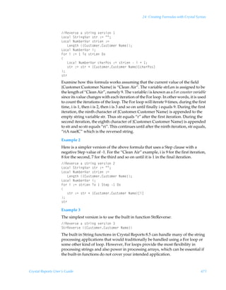 24: Creating Formulas with Crystal Syntax



                    Sr‰r…†rÃhÃ†‡…vtÃ‰r…†v‚Ã
                    G‚phyÃT‡…vtWh…Ã†‡…Ã)2ÃÅÅ0
                    G‚phyÃIˆ€ir…Wh…Ã†‡…GrÃ)2Ã
                    ÃÃÃGrt‡uÃ”8ˆ†‡‚€r…8ˆ†‡‚€r…ÃIh€r–0
                    G‚phyÃIˆ€ir…Wh…Ãv0
                    A‚…ÃvÃ)2Ã ÃU‚Ã†‡…GrÃ9‚
                    
                    ÃÃÃG‚phyÃIˆ€ir…Wh…Ãpuh…Q‚†Ã)2Ã†‡…GrÃÃvÃÃ 0
                    ÃÃÃ†‡…Ã)2Ã†‡…ÃÃ”8ˆ†‡‚€r…8ˆ†‡‚€r…ÃIh€r–bpuh…Q‚†d
                    0
                    †‡…
                    Examine how this formula works assuming that the current value of the field
                    {Customer.Customer Name} is “Clean Air”. The variable strLen is assigned to be
                    the length of “Clean Air”, namely 9. The variable i is known as a For counter variable
                    since its value changes with each iteration of the For loop. In other words, it is used
                    to count the iterations of the loop. The For loop will iterate 9 times, during the first
                    time, i is 1, then i is 2, then i is 3 and so on until finally i equals 9. During the first
                    iteration, the ninth character of {Customer.Customer Name} is appended to the
                    empty string variable str. Thus str equals “r” after the first iteration. During the
                    second iteration, the eighth character of {Customer.Customer Name} is appended
                    to str and so str equals “ri”. This continues until after the ninth iteration, str equals,
                    “riA naelC” which is the reversed string.

                    Example 2
                    Here is a simpler version of the above formula that uses a Step clause with a
                    negative Step value of -1. For the “Clean Air” example, i is 9 for the first iteration,
                    8 for the second, 7 for the third and so on until it is 1 in the final iteration.
                    Sr‰r…†rÃhÃ†‡…vtÃ‰r…†v‚Ã!
                    G‚phyÃT‡…vtWh…Ã†‡…Ã)2ÃÅÅ0
                    G‚phyÃIˆ€ir…Wh…Ã†‡…GrÃ)2Ã
                    ÃÃÃGrt‡uÃ”8ˆ†‡‚€r…8ˆ†‡‚€r…ÃIh€r–0
                    G‚phyÃIˆ€ir…Wh…Ãv0
                    A‚…ÃvÃ)2Ã†‡…GrÃU‚Ã ÃT‡rƒÃ Ã9‚
                    
                    ÃÃÃ†‡…Ã)2Ã†‡…ÃÃ”8ˆ†‡‚€r…8ˆ†‡‚€r…ÃIh€r–bvd
                    0
                    †‡…

                    Example 3
                    The simplest version is to use the built in function StrReverse:
                    Sr‰r…†rÃhÃ†‡…vtÃ‰r…†v‚Ã
                    T‡…Sr‰r…†rÃ”8ˆ†‡‚€r…8ˆ†‡‚€r…ÃIh€r–
                    The built in String functions in Crystal Reports 8.5 can handle many of the string
                    processing applications that would traditionally be handled using a For loop or
                    some other kind of loop. However, For loops provide the most flexibility in
                    processing strings and also power in processing arrays, which can be essential if
                    the built-in functions do not cover your intended application.



Crystal Reports User’s Guide                                                                               471
 
