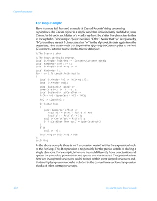 Control structures



                     For loop example
                     Here is a more full featured example of Crystal Reports’ string processing
                     capabilities. The Caesar cipher is a simple code that is traditionally credited to Julius
                     Caesar. In this code, each letter of a word is replaced by a letter five characters further
                     in the alphabet. For example, “Jaws” becomes “Ofbx”. Notice that “w” is replaced by
                     “b”; since there are not 5 characters after “w” in the alphabet, it starts again from the
                     beginning. Here is a formula that implements applying the Caesar cipher to the field
                     {Customer.Customer Name} in the Xtreme database:
                     UurÃ8hr†h…Ãpvƒur…
                     UurÃvƒˆ‡Ã†‡…vtÃ‡‚Ãrp…’ƒ‡
                     G‚phyÃT‡…vtWh…ÃvT‡…vtÃ)2Ã”8ˆ†‡‚€r…8ˆ†‡‚€r…ÃIh€r–0
                     G‚phyÃIˆ€ir…Wh…Ã†uvs‡Ã)2Ã$0
                     G‚phyÃT‡…vtWh…Ã‚ˆ‡T‡…vtÃ)2ÃÅÅ0
                     G‚phyÃIˆ€ir…Wh…Ãv0
                     A‚…ÃvÃ)2Ã ÃU‚ÃGrt‡uvT‡…vtÃ9‚
                     
                     ÃÃÃG‚phyÃT‡…vtWh…Ãv8Ã)2ÃvT‡…vtÃbvd0
                     ÃÃÃG‚phyÃT‡…vtWh…Ã‚ˆ‡80
                     ÃÃÃG‚phyÃ7‚‚yrhWh…Ãv†8uh…Ã)2
                     ÃÃÃG‚r…8h†rv8ÃDÃÅhÅÃU‚ÃÅ“Å0
                     ÃÃÃG‚phyÃ7‚‚yrhWh…Ãv†V8h†r8uh…Ã)2
                     ÃÃÃv†8uh…Ã6qÃVƒƒr…8h†rÃv8Ã2Ãv80
                     ÃÃÃv8Ã)2ÃG8h†rv80
                     ÃÃÃDsÃv†8uh…ÃUur
                     ÃÃÃ
                     ÃÃÃÃÃÃG‚phyÃIˆ€ir…Wh…Ã‚ss†r‡Ã)2
                     ÃÃÃÃÃÃÃÃÃ6†pv8ÃÃ†uvs‡ÃÃ6†pÅhÅÃH‚q
                     ÃÃÃÃÃÃÃÃÃ6†pÅ“ÅÃÃ6†pÅhÅÃÃ 0
                     ÃÃÃÃÃÃ‚ˆ‡8Ã)2Ã8u…‚ss†r‡ÃÃ6†pÅhÅ0
                     ÃÃÃÃÃÃDsÃv†V8h†r8uh…ÃUurÃ‚ˆ‡8Ã)2ÃVƒƒr…8h†r‚ˆ‡8
                     ÃÃÃ
                     ÃÃÃ@y†r
                     ÃÃÃÃÃÃ‚ˆ‡8Ã)2Ãv80
                     ÃÃÃ‚ˆ‡T‡…vtÃ)2Ã‚ˆ‡T‡…vtÃÃ‚ˆ‡8
                     0
                     ‚ˆ‡T‡…vt
                     In the above example there is an If expression nested within the expression block
                     of the For loop. This If expression is responsible for the precise details of shifting a
                     single character. For example, letters are treated differently from punctuation and
                     spaces. In particular, punctuation and spaces are not encoded. The general points
                     here are that control structures can be nested within other control structures and
                     that multiple expressions can be included in the (parentheses enclosed) expression
                     blocks of other control structures.




472                                                                                 Crystal Reports User’s Guide
 
