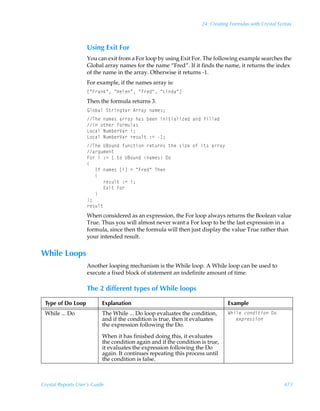 24: Creating Formulas with Crystal Syntax



                    Using Exit For
                    You can exit from a For loop by using Exit For. The following example searches the
                    Global array names for the name “Fred”. If it finds the name, it returns the index
                    of the name in the array. Otherwise it returns -1.
                    For example, if the names array is:
                    bÅA…hxÅÃÅCryrÅÃÅA…rqÅÃÅGvqhÅd
                    Then the formula returns 3.
                    By‚ihyÃT‡…vtWh…Ã6……h’Ãh€r†0
                    UurÃh€r†Ãh……h’Ãuh†ÃirrÃvv‡vhyv“rqÃhqÃsvyyrq
                    vÃ‚‡ur…Ãs‚…€ˆyh†
                    G‚phyÃIˆ€ir…Wh…Ãv0
                    G‚phyÃIˆ€ir…Wh…Ã…r†ˆy‡Ã)2Ã 0
                    UurÃV7‚ˆqÃsˆp‡v‚Ã…r‡ˆ…†Ã‡urÃ†v“rÃ‚sÃv‡†Ãh……h’
                    h…tˆ€r‡
                    A‚…ÃvÃ)2Ã Ã‡‚ÃV7‚ˆqÃh€r†Ã9‚
                    
                    ÃÃÃDsÃh€r†ÃbvdÃ2ÃÅA…rqÅÃUur
                    ÃÃÃ
                    ÃÃÃÃÃÃ…r†ˆy‡Ã)2Ãv0
                    ÃÃÃÃÃÃ@‘v‡ÃA‚…
                    ÃÃÃ
                    0
                    …r†ˆy‡
                    When considered as an expression, the For loop always returns the Boolean value
                    True. Thus you will almost never want a For loop to be the last expression in a
                    formula, since then the formula will then just display the value True rather than
                    your intended result.


While Loops
                    Another looping mechanism is the While loop. A While loop can be used to
                    execute a fixed block of statement an indefinite amount of time.

                    The 2 different types of While loops

 Type of Do Loop           Explanation                                         Example
 While ... Do              The While ... Do loop evaluates the condition,      XuvyrÃp‚qv‡v‚Ã9‚
                           and if the condition is true, then it evaluates     ÃÃÃr‘ƒ…r††v‚
                           the expression following the Do.

                           When it has finished doing this, it evaluates
                           the condition again and if the condition is true,
                           it evaluates the expression following the Do
                           again. It continues repeating this process until
                           the condition is false.



Crystal Reports User’s Guide                                                                             473
 