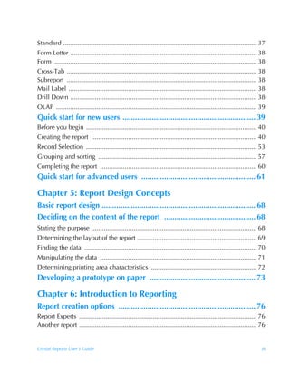 Standard .............................................................................................................. 37
Form Letter .......................................................................................................... 38
Form ................................................................................................................... 38
Cross-Tab ............................................................................................................ 38
Subreport ............................................................................................................ 38
Mail Label ........................................................................................................... 38
Drill Down .......................................................................................................... 38
OLAP .................................................................................................................. 39
Quick start for new users ................................................................ 39
Before you begin ................................................................................................. 40
Creating the report .............................................................................................. 40
Record Selection ................................................................................................. 53
Grouping and sorting .......................................................................................... 57
Completing the report ......................................................................................... 60
Quick start for advanced users ....................................................... 61

Chapter 5: Report Design Concepts
Basic report design .......................................................................... 68
Deciding on the content of the report ............................................ 68
Stating the purpose .............................................................................................. 68
Determining the layout of the report .................................................................... 69
Finding the data .................................................................................................. 70
Manipulating the data ......................................................................................... 71
Determining printing area characteristics ............................................................ 72
Developing a prototype on paper ................................................... 73

Chapter 6: Introduction to Reporting
Report creation options .................................................................. 76
Report Experts ..................................................................................................... 76
Another report ..................................................................................................... 76


Crystal Reports User’s Guide                                                                                             iii
 