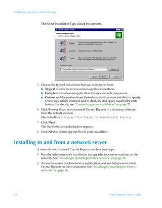 Installing to and from a network server



                        The Select Installation Type dialog box appears.




                     5 Choose the type of installation that you want to perform:
                       I Typical installs the most common application features.
                       I Complete installs most application features and subcomponents.
                       I Custom enables you to choose the features that you want installed, to specify
                         where they will be installed, and to check the disk space required by each
                         feature. For details, see “Customizing your installation” on page 27.
                     6 Click Browse if you want to install Crystal Reports to a directory different
                       from the default location.
                       The default is 8)cQ…‚t…h€ÃAvyr†cTrhth‡rÃT‚s‡h…rc8…’†‡hyÃSrƒ‚…‡†c
                     7 Click Next.
                       The Start Installation dialog box appears.
                     8 Click Next to begin copying files to your local drive.


Installing to and from a network server
                     A network installation of Crystal Reports involves two steps:
                     1 Run the Administrator’s installation to copy files to a server machine on the
                       network. See “Installing Crystal Reports to a network” on page 25.
                     2 Access the server machine from a workstation, and run Setup.exe to install
                       Crystal Reports on the workstation. See “Installing Crystal Reports from a
                       network” on page 26.




24                                                                              Crystal Reports User’s Guide
 