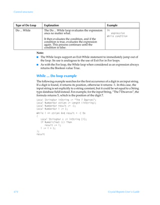 Control structures




 Type of Do Loop           Explanation                                            Example
 Do ... While              The Do ... While loop evaluates the expression         9‚
                           once no matter what.                                   ÃÃÃr‘ƒ…r††v‚
                                                                                  XuvyrÃp‚qv‡v‚
                           It then evaluates the condition, and if the
                           condition is true, evaluates the expression
                           again. This process continues until the
                           condition is false.
                     Note:
                     I The While loops support an Exit While statement to immediately jump out of
                       the loop. Its use is analogous to the use of Exit For in For loops.
                     I As with the For loop, the While loop when considered as an expression always
                       returns the Boolean value True.

                     While ... Do loop example
                     The following example searches for the first occurrence of a digit in an input string.
                     If a digit is found, it returns its position, otherwise it returns -1. In this case, the
                     input string is set explicitly to a string constant, but it could be set equal to a String
                     type database field instead. For example, for the input String, “The 7 Dwarves”, the
                     formula returns 5, which is the position of the digit 7.
                     G‚phyÃT‡…vtWh…ÃvT‡…vtÃ)2ÃÅUurÃÃ9h…‰r†Å0
                     G‚phyÃIˆ€ir…Wh…Ã†‡…GrÃ)2ÃGrt‡uÃvT‡…vt0
                     G‚phyÃIˆ€ir…Wh…Ã…r†ˆy‡Ã)2Ã 0
                     G‚phyÃIˆ€ir…Wh…ÃvÃ)2Ã 0
                     XuvyrÃvÃ12Ã†‡…GrÃ6qÃ…r†ˆy‡Ã2Ã Ã9‚
                     
                     ÃÃÃG‚phyÃT‡…vtWh…ÃpÃ)2ÃvT‡…vtÃbvd0
                     ÃÃÃDsÃIˆ€r…vpUr‘‡ÃpÃUur
                     ÃÃÃÃÃÃ…r†ˆy‡Ã)2Ãv0
                     ÃÃÃvÃ)2ÃvÃÃ 0
                     0
                     …r†ˆy‡




474                                                                                Crystal Reports User’s Guide
 