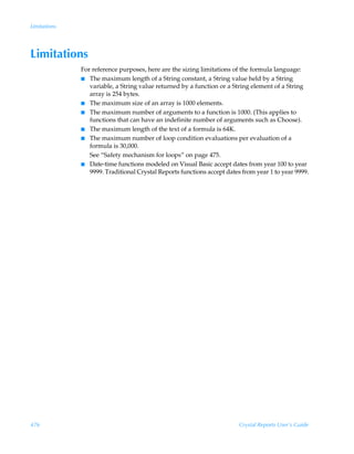 Limitations




Limitations
              For reference purposes, here are the sizing limitations of the formula language:
              I The maximum length of a String constant, a String value held by a String
                 variable, a String value returned by a function or a String element of a String
                 array is 254 bytes.
              I The maximum size of an array is 1000 elements.
              I The maximum number of arguments to a function is 1000. (This applies to
                 functions that can have an indefinite number of arguments such as Choose).
              I The maximum length of the text of a formula is 64K.
              I The maximum number of loop condition evaluations per evaluation of a
                 formula is 30,000.
                 See “Safety mechanism for loops” on page 475.
              I Date-time functions modeled on Visual Basic accept dates from year 100 to year
                 9999. Traditional Crystal Reports functions accept dates from year 1 to year 9999.




476                                                                      Crystal Reports User’s Guide
 