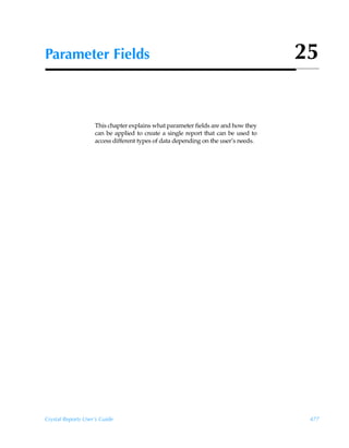 Parameter Fields                                                                    25


                    This chapter explains what parameter fields are and how they
                    can be applied to create a single report that can be used to
                    access different types of data depending on the user’s needs.




Crystal Reports User’s Guide                                                         477
 