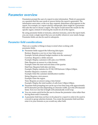 Parameter overview




Parameter overview
                     Parameters prompt the user of a report to enter information. Think of a parameter
                     as a question that the user needs to answer before the report is generated. The
                     information users enter, or the way they respond, determines what appears in the
                     report. For example, in a report used by salespeople, there might be a parameter
                     that asks the user to choose a region. The report would return the results for the
                     specific region, instead of returning the results for all of the regions.
                     By using parameter fields in formulas, selection formulas, and in the report itself,
                     you can create a single report that you can modify whenever your needs change.
                     Parameter fields can also be used in subreports.


Parameter field considerations
                     There are a number of things to keep in mind when working with
                     parameter fields:
                     I Parameter fields support the following data types:
                        Boolean: Requires a yes/no or true/false answer.
                        Example: Include planned budget numbers in the summary?
                        Currency: Requires a dollar amount.
                        Example: Display customers with sales over XXXXX.
                        Date: Requires an answer in a date format.
                        Example: Enter the start and end dates of the quarter.
                        DateTime: Requires both date and time.
                        Example: Display statistics for 07/04/1999 between 1:00pm-2:00pm.
                        Number: Requires a numeric value.
                        Example: Enter the customer identification number.
                        String: Requires a text answer.
                        Example: Enter the region.
                        Time: Requires an answer using a time format
                        Example: Display the total number of calls from 1:00pm-2:00pm.
                     I Parameter field prompting text can be up to four lines long with approximately
                        60-70 characters per line (depending on character width, up to the 254 character
                        limit). Text over one line in length will automatically word wrap.
                     I You can create a pick list for the user to choose the parameter value rather than
                        having them enter it manually.
                     I A parameter field does not have to be placed in a report in order to be used in
                        a record or group selection formula. You create the parameter field and then
                        enter it in your formula as you would any other field.




478                                                                            Crystal Reports User’s Guide
 