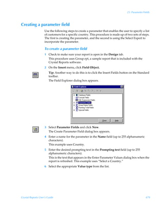 25: Parameter Fields



Creating a parameter field
                    Use the following steps to create a parameter that enables the user to specify a list
                    of customers for a specific country. This procedure is made up of two sets of steps.
                    The first is creating the parameter, and the second is using the Select Expert to
                    incorporate the parameter.

                    To create a parameter field
                    1 Check to make sure your report is open in the Design tab.
                      This procedure uses Group.rpt, a sample report that is included with the
                      Crystal Reports software.
                    2 On the Insert menu, click Field Object.
                        Tip: Another way to do this is to click the Insert Fields button on the Standard
                        toolbar.
                        The Field Explorer dialog box appears.




                    3 Select Parameter Fields and click New.
                      The Create Parameter Field dialog box appears.
                    4 Enter a name for the parameter in the Name field (up to 255 alphanumeric
                      characters).
                      This example uses Country.
                    5 Enter the desired prompting text in the Prompting text field (up to 255
                      alphanumeric characters).
                      This is the text that appears in the Enter Parameter Values dialog box when the
                      report is refreshed. This example uses “Select a Country.”
                    6 Select the appropriate Value type from the list.




Crystal Reports User’s Guide                                                                          479
 