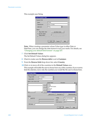 Parameter overview



                        This example uses String.




                        Note: When creating a parameter whose Value type is either Date or
                        DateTime, you can change the date format to suit your needs. For details, see
                        “Changing your default field formats” on page 227.
                     7 Click Set Default Values.
                       The Set Default Values dialog box appears.
                     8 Check to make sure the Browse table is set to Customer.
                     9 From the Browse field drop-down list, select Country.
                     10 Click  to move all of the countries to the Default Values area.
                        This example will enable the user to choose from any of the countries. If you want to
                        limit the selection, move only the countries you would like the user to choose from.




480                                                                               Crystal Reports User’s Guide
 