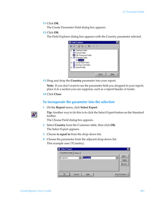 25: Parameter Fields



                    11 Click OK.
                       The Create Parameter Field dialog box appears.
                    12 Click OK.
                       The Field Explorer dialog box appears with the Country parameter selected.




                    13 Drag and drop the Country parameter into your report.
                        Note: If you don’t want to see the parameter field you dropped in your report,
                        place it in a section you can suppress, such as a report header or footer.
                    14 Click Close.

                    To incorporate the parameter into the selection
                    1 On the Report menu, click Select Expert.
                        Tip: Another way to do this is to click the Select Expert button on the Standard
                        toolbar.
                        The Choose Field dialog box appears.
                    2 Select Country from the Customer table, then click OK.
                      The Select Expert appears.
                    3 Choose is equal to from the drop-down list.
                    4 Choose the parameter from the adjacent drop-down list.
                      This example uses {?Country}.




Crystal Reports User’s Guide                                                                          481
 