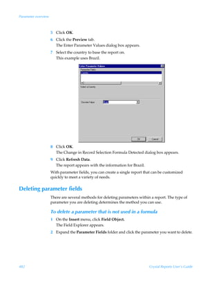 Parameter overview



                     5 Click OK.
                     6 Click the Preview tab.
                       The Enter Parameter Values dialog box appears.
                     7 Select the country to base the report on.
                       This example uses Brazil.




                     8 Click OK.
                       The Change in Record Selection Formula Detected dialog box appears.
                     9 Click Refresh Data.
                       The report appears with the information for Brazil.
                     With parameter fields, you can create a single report that can be customized
                     quickly to meet a variety of needs.


Deleting parameter fields
                     There are several methods for deleting parameters within a report. The type of
                     parameter you are deleting determines the method you can use.

                     To delete a parameter that is not used in a formula
                     1 On the Insert menu, click Field Object.
                       The Field Explorer appears.
                     2 Expand the Parameter Fields folder and click the parameter you want to delete.




482                                                                          Crystal Reports User’s Guide
 