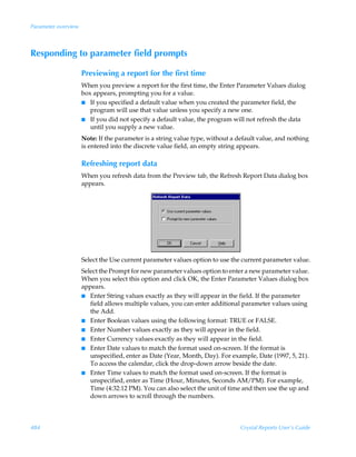 Parameter overview



Responding to parameter field prompts

                     Previewing a report for the first time
                     When you preview a report for the first time, the Enter Parameter Values dialog
                     box appears, prompting you for a value.
                     I If you specified a default value when you created the parameter field, the
                        program will use that value unless you specify a new one.
                     I If you did not specify a default value, the program will not refresh the data
                        until you supply a new value.
                     Note: If the parameter is a string value type, without a default value, and nothing
                     is entered into the discrete value field, an empty string appears.

                     Refreshing report data
                     When you refresh data from the Preview tab, the Refresh Report Data dialog box
                     appears.




                     Select the Use current parameter values option to use the current parameter value.
                     Select the Prompt for new parameter values option to enter a new parameter value.
                     When you select this option and click OK, the Enter Parameter Values dialog box
                     appears.
                     I Enter String values exactly as they will appear in the field. If the parameter
                        field allows multiple values, you can enter additional parameter values using
                        the Add.
                     I Enter Boolean values using the following format: TRUE or FALSE.
                     I Enter Number values exactly as they will appear in the field.
                     I Enter Currency values exactly as they will appear in the field.
                     I Enter Date values to match the format used on-screen. If the format is
                        unspecified, enter as Date (Year, Month, Day). For example, Date (1997, 5, 21).
                        To access the calendar, click the drop-down arrow beside the date.
                     I Enter Time values to match the format used on-screen. If the format is
                        unspecified, enter as Time (Hour, Minutes, Seconds AM/PM). For example,
                        Time (4:32:12 PM). You can also select the unit of time and then use the up and
                        down arrows to scroll through the numbers.



484                                                                            Crystal Reports User’s Guide
 