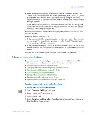 25: Parameter Fields



                    I   Enter DateTime values using the following format: Date (Year, Month, Day),
                        Time (Hour, Minutes, Seconds AM/PM). For example, Date (1997, 5, 21), Time
                        (4:32:12 PM). You can also enter DateTime values by using the associated
                        drop-down arrow to access the calendar, and the up and down arrows to scroll
                        through the time.
                        Note: The drop-down arrow to access the calendar for dates and the up and
                        down arrows to scroll for times will only be available if you have the correct
                        version (4.70 or later) of comctl32.dll.
                    To use a different value than the default displayed, type a new value in the text
                    box, and click OK.
                    To use the default value, click OK.
                    I If the parameter field is range limited, then you can only enter values within a
                       certain range. The range limit is specified in the Set Default Value dialog box
                       when creating or editing a parameter.
                    I If the parameter is a string value type, you can limit the values the user is able
                       to enter by using the length limit option or by using an edit mask to restrict the
                       format.
                    The program now runs the report using the new value(s) you specified.


Advanced parameter features
                    There are a variety of ways that parameters can be used within a report. This
                    section covers some of the advanced methods of using parameters:
                    I Creating a parameter with multiple values
                    I Applying conditional formatting using parameter fields
                    I Creating a report title using parameter fields
                    I Specifying single or ranges of values
                    I Incorporating a parameter into a formula
                    I Defining sort order using parameter fields
                    I Defining entry type and format using the Edit Mask.


                    Creating a parameter with multiple values
                    1 On the Insert menu, click Field Object.
                    2 Select Parameter Fields and click New.
                    3 Enter a Name and Prompting text.
                    4 Select a Value type.
                    5 Select the Allow multiple values check box to enable more than one value to
                      be entered into the parameter.




Crystal Reports User’s Guide                                                                          485
 