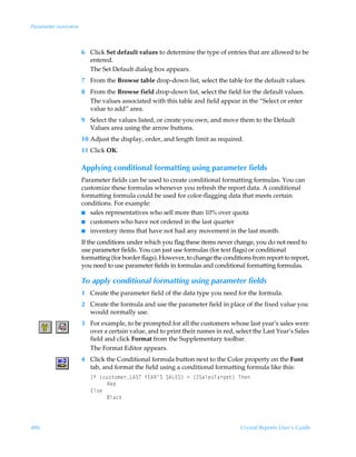 Parameter overview



                     6 Click Set default values to determine the type of entries that are allowed to be
                       entered.
                       The Set Default dialog box appears.
                     7 From the Browse table drop-down list, select the table for the default values.
                     8 From the Browse field drop-down list, select the field for the default values.
                       The values associated with this table and field appear in the “Select or enter
                       value to add” area.
                     9 Select the values listed, or create you own, and move them to the Default
                       Values area using the arrow buttons.
                     10 Adjust the display, order, and length limit as required.
                     11 Click OK.

                     Applying conditional formatting using parameter fields
                     Parameter fields can be used to create conditional formatting formulas. You can
                     customize these formulas whenever you refresh the report data. A conditional
                     formatting formula could be used for color-flagging data that meets certain
                     conditions. For example:
                     I sales representatives who sell more than 10% over quota
                     I customers who have not ordered in the last quarter
                     I inventory items that have not had any movement in the last month.

                     If the conditions under which you flag these items never change, you do not need to
                     use parameter fields. You can just use formulas (for text flags) or conditional
                     formatting (for border flags). However, to change the conditions from report to report,
                     you need to use parameter fields in formulas and conditional formatting formulas.

                     To apply conditional formatting using parameter fields
                     1 Create the parameter field of the data type you need for the formula.
                     2 Create the formula and use the parameter field in place of the fixed value you
                       would normally use.
                     3 For example, to be prompted for all the customers whose last year’s sales were
                       over a certain value, and to print their names in red, select the Last Year’s Sales
                       field and click Format from the Supplementary toolbar.
                       The Format Editor appears.
                     4 Click the Conditional formula button next to the Color property on the Font
                       tab, and format the field using a conditional formatting formula like this:
                        DsÃ”pˆ†‡‚€r…G6TUÃ`@6S·TÃT6G@T–Ã3Ã”4Thyr†Uh…tr‡–ÃUur
                             Srq
                        @y†r
                             7yhpx



486                                                                              Crystal Reports User’s Guide
 