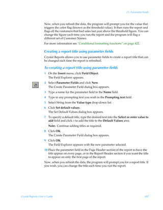 25: Parameter Fields



                    Now, when you refresh the data, the program will prompt you for the value that
                    triggers the color flag (known as the threshold value). It then runs the report and
                    flags all the customers that had sales last year above the threshold figure. You can
                    change the figure each time you run the report and the program will flag a
                    different set of Customer Names.
                    For more information see “Conditional formatting functions” on page 422.

                    Creating a report title using parameter fields
                    Crystal Reports allows you to use parameter fields to create a report title that can
                    be changed each time the report is refreshed.

                    To creating a report title using parameter fields
                    1 On the Insert menu, click Field Object.
                      The Field Explorer appears.
                    2 Select Parameter Fields and click New.
                      The Create Parameter Field dialog box appears.
                    3 Type a name for the parameter field in the Name field.
                    4 Type in any prompting text you wish in the Prompting text field.
                    5 Select String from the Value type drop-down list.
                    6 Click Set default values.
                      The Set Default Values dialog box appears.
                    7 To specify a default title, type the desired text into the Select or enter value to
                      add field and click  to add the title to the Default Values area.
                        Note: Continue adding titles as required.
                    8 Click OK.
                      The Create Parameter Field dialog box appears.
                    9 Click OK.
                      The Field Explorer appears with the new parameter selected.
                    10 Place the parameter field in the Page Header section of the report to have the
                       title appear on every page, or in the Report Header section if you want the title
                       to appear on only the first page of the report.
                    Now, when you refresh the data, the program will prompt you for a report title. If
                    you wish, you can change the title each time you run the report.




Crystal Reports User’s Guide                                                                          487
 