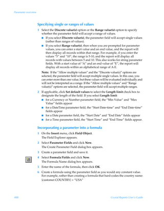 Parameter overview



                     Specifying single or ranges of values
                     1 Select the Discrete value(s) option or the Range value(s) option to specify
                       whether the parameter field will accept a range of values.
                       I If you select Discrete value(s), the parameter field will accept single values
                          (rather than ranges of values).
                       I If you select Range value(s), then when you are prompted for parameter
                          values, you can enter a start value and an end value, and the report will
                          then display all records within that range. For example, if you enter the
                          values “5” and “10”, the range is 5-10, and the report will display all
                          records with values between 5 and 10. This also works for string parameter
                          fields. With a start value of “A” and an end value of “E”, the report will
                          display all records within an alphabetical range of A-E.
                        Note: If the “Allow multiple values” and the “Discrete value(s)” options are
                        selected, the parameter field will accept multiple single values. In this case, you
                        can enter more than one value, but these values will be evaluated individually and
                        will not be interpreted as a range. If the “Allow multiple values” and “Range
                        value(s)” options are selected, the parameter field will accept multiple ranges.
                     2 If applicable, click Set default values to select the Length limit check box to
                       designate the length of the field. If you select Length limit:
                       I for a Currency or Number parameter field, the “Min Value” and “Max
                           Value” fields appear
                       I for a DateTime parameter field, the “Start Date-time” and “End Date-time”
                           fields appear
                       I for a Date parameter field, the “Start Date” and “End Date” fields appear
                       I for a Time parameter field, the “Start Time” and “End Time” fields appear.


                     Incorporating a parameter into a formula
                     1 On the Insert menu, click Field Object.
                       The Field Explorer appears.
                     2 Select Parameter Fields and click New.
                       The Create Parameter Field dialog box appears.
                     3 Create a parameter field and save it.
                     4 Select Formula Fields and click New.
                       The Formula Name dialog box appears.
                     5 Enter the name of the formula, then click OK.
                     6 Create a formula using the parameter field as you would any constant value.
                       For example, rather than creating a formula that hard-codes the country name:
                       {customer.COUNTRY} = “USA”




488                                                                              Crystal Reports User’s Guide
 