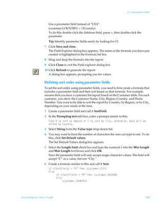 25: Parameter Fields



                        Use a parameter field instead of “USA”.
                        {customer.COUNTRY} = {?Country}
                        To do this double-click the database field, press =, then double-click the
                        parameter.
                        Tip: Identify parameter fields easily by looking for (?).
                    7 Click Save and close.
                      The Field Explorer dialog box appears. The name of the formula you have just
                      created is highlighted in the Formula list box.
                    8 Drag and drop the formula into the report.
                    9 Click Close to exit the Field explorer dialog box.
                    10 Click Refresh to generate the report.
                       A dialog box appears, prompting you for values.

                    Defining sort order using parameter fields
                    To set the sort order using parameter fields, you need to first create a formula that
                    includes a parameter field and then sort based on that formula. For example,
                    assume that you have a customer list report based on the Customer table. For each
                    customer, you show the Customer Name, City, Region, Country, and Phone
                    Number. You want to be able to sort the report by Country, by Region, or by City,
                    depending on your needs at the time.
                    1 Create a parameter field and call it SortField.
                    2 In the Prompting text edit box, enter a prompt similar to this:
                        U’ƒrÃSÃ‡‚Ã†‚…‡Ãi’ÃSrtv‚Ã‚…Ã8Ã‡‚Ã†‚…‡Ãi’Ã8v‡’0Ã‚‡ur…v†rÃqh‡hÃvyyÃirÃ
                        †‚…‡rqÃi’Ã8‚ˆ‡…’
                    3 Select String from the Value type drop-down list.
                    4 You may want to limit the number of characters the user can type to one. To do
                      this, click Set default values.
                      The Set Default Values dialog box appears.
                    5 Select the Length limit check box and type the numeral 1 into the Min Length
                      and Max Length text boxes and click OK.
                      Now the parameter field will only accept single-character values. The field will
                      accept “C” as a value, but not “City.”
                    6 Create a formula similar to this and call it Sort:
                        DsÃ”4T‚…‡Avryq–Ã2Ã´8µÃUurÃ”pˆ†‡‚€r…8DU`–
                        @y†r
                             DsÃ”4T‚…‡Avryq–Ã2Ã´SµÃUurÃ”pˆ†‡‚€r…S@BDPI–
                             @y†r
                                  ”pˆ†‡‚€r…8PVIUS`–




Crystal Reports User’s Guide                                                                          489
 