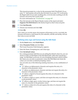 Parameter overview



                        This formula prompts for a value for the parameter field {?SortField}. If you
                        enter “C”, the formula will sort by the City field. If you enter “R” it will sort by
                        the Region field. If you enter anything else, or do not enter anything at all, the
                        formula will sort by the Country field.
                        For more information see “If statements” on page 427.
                     7 Place the formula in the Report Header section of the report and select
                       Suppress (No Drill-Down) in the Section Expert so that it does not print.
                     8 Click Sort Records.
                     9 Choose your formula and click Add.
                     10 Click OK.
                     Now when you run the report, the program will prompt you for a sort field, the
                     formula will return a value based on your selection, and the sort facility will use
                     that value as your sort field.

                     Defining entry type and format using the Edit Mask
                     1 On the Insert menu, click Field Object.
                     2 Select Parameter Fields and click New.
                       The Create Parameter Field dialog box appears.
                     3 Enter the Name, Prompting text, and Value type.
                     4 Click Set default values.
                       For a string parameter field that you are setting the default values for, you can
                       choose to enter an Edit Mask in the Edit Mask field, rather than specifying a
                       range. An Edit Mask can be any of a set of masking characters used to restrict
                       the values you can enter as parameter values (the Edit Mask also limits the
                       values you can enter as default prompting values).
                       You can enter any of the following masking characters, or any combination of
                       them:
                       I “A” (allows an alphanumeric character and requires the entry of a
                          character in the parameter value).
                       I “a” (allows an alphanumeric character and does not require the entry of a
                          character in the parameter value).
                       I “0” (allows a digit [0 to 9] and requires the entry of a character in the
                          parameter value).
                       I “9” (allows a digit or a space, and does not require the entry of a character
                          in the parameter value).
                       I “#” (allows a digit, space, or plus/minus sign, and does not require the
                          entry of a character in the parameter value).
                       I “L” (allows a letter [A to Z], and requires the entry of a character in the
                          parameter value).



490                                                                              Crystal Reports User’s Guide
 