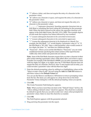 25: Parameter Fields



                        I   “?” (allows a letter, and does not require the entry of a character in the
                            parameter value).
                        I   “” (allows any character or space, and requires the entry of a character in
                            the parameter value).
                        I   “C” (allows any character or space, and does not require the entry of a
                            character in the parameter value).
                        I   “. , : ; - /” (separator characters). Inserting separator characters into an
                            Edit Mask is something like hard coding the formatting for the parameter
                            field. When the field is placed on the report, the separator character will
                            appear in the field object frame, like this: LLLL/0000. This example depicts
                            an edit mask that requires four letters followed by four numbers.
                        I   ““ (causes subsequent characters to be converted to lowercase).
                        I   “” (causes subsequent characters to be converted to uppercase).
                        I   “” (causes the subsequent character to be displayed as a literal). For
                            example, the Edit Mask “A” would display a parameter value of “A.” If
                            the Edit Mask is “00A00,” then a valid parameter value would consist of
                            two digits, the letter “A,” and then two additional digits.
                        I   “Password”. Allows you to set the Edit Mask to “Password,” you can create
                            conditional formulas specifying that certain sections of the report become
                            visible only when certain user passwords are entered.
                        Note: Some of the Edit Mask characters require that you enter a character in their
                        place (when entering a parameter value), while others allow you to leave a space,
                        if needed. For example, if the Edit Mask is 000099, you can enter a parameter value
                        with four digits, five digits, or six digits, since the ‘9’ Edit Mask character does not
                        require the entry of a character. However, since ‘0’ does require such an entry, you
                        could not enter a parameter value with less than four digits.
                    5 Enter the default prompting values by adding to or highlighting values on the
                      “Select or enter value to add” list and using the Add and Add All buttons to
                      add these values to the Default Values list.
                      You can use the Remove and Remove All buttons to remove prompting values
                      from the list. The items you add appear in a drop-down list on the Enter
                      Parameter Values dialog box with the default prompting values you specify.
                    6 Click OK.
                      The Create Parameter Field dialog box appears.
                        Note: When you have more than one item in the “Default Values” list box, the
                        “Allow editing of default values” check box appears. This check box is selected
                        by default to specify that you can edit or enter new values when prompted for
                        parameter values. Select or clear this check box as needed.
                    7 Click OK.
                      The Field Explorer appears with the parameter selected.
                    8 Drag and drop the parameter into the report.



Crystal Reports User’s Guide                                                                                491
 