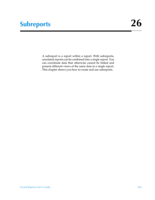 Subreports                                                                         26


                    A subreport is a report within a report. With subreports,
                    unrelated reports can be combined into a single report. You
                    can coordinate data that otherwise cannot be linked and
                    present different views of the same data in a single report.
                    This chapter shows you how to create and use subreports.




Crystal Reports User’s Guide                                                        493
 