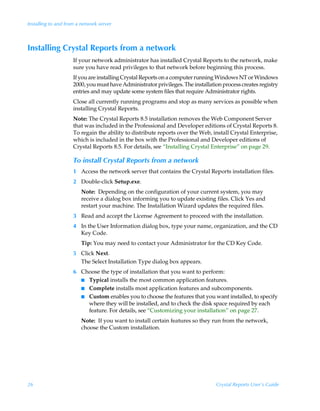 Installing to and from a network server



Installing Crystal Reports from a network
                     If your network administrator has installed Crystal Reports to the network, make
                     sure you have read privileges to that network before beginning this process.
                     If you are installing Crystal Reports on a computer running Windows NT or Windows
                     2000, you must have Administrator privileges. The installation process creates registry
                     entries and may update some system files that require Administrator rights.
                     Close all currently running programs and stop as many services as possible when
                     installing Crystal Reports.
                     Note: The Crystal Reports 8.5 installation removes the Web Component Server
                     that was included in the Professional and Developer editions of Crystal Reports 8.
                     To regain the ability to distribute reports over the Web, install Crystal Enterprise,
                     which is included in the box with the Professional and Developer editions of
                     Crystal Reports 8.5. For details, see “Installing Crystal Enterprise” on page 29.

                     To install Crystal Reports from a network
                     1 Access the network server that contains the Crystal Reports installation files.
                     2 Double-click Setup.exe.
                        Note: Depending on the configuration of your current system, you may
                        receive a dialog box informing you to update existing files. Click Yes and
                        restart your machine. The Installation Wizard updates the required files.
                     3 Read and accept the License Agreement to proceed with the installation.
                     4 In the User Information dialog box, type your name, organization, and the CD
                       Key Code.
                        Tip: You may need to contact your Administrator for the CD Key Code.
                     5 Click Next.
                       The Select Installation Type dialog box appears.
                     6 Choose the type of installation that you want to perform:
                       I Typical installs the most common application features.
                       I Complete installs most application features and subcomponents.
                       I Custom enables you to choose the features that you want installed, to specify
                         where they will be installed, and to check the disk space required by each
                         feature. For details, see “Customizing your installation” on page 27.
                        Note: If you want to install certain features so they run from the network,
                        choose the Custom installation.




26                                                                               Crystal Reports User’s Guide
 