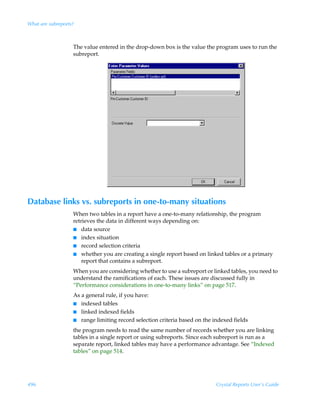 What are subreports?



                   The value entered in the drop-down box is the value the program uses to run the
                   subreport.




Database links vs. subreports in one-to-many situations
                   When two tables in a report have a one-to-many relationship, the program
                   retrieves the data in different ways depending on:
                   I data source
                   I index situation
                   I record selection criteria
                   I whether you are creating a single report based on linked tables or a primary
                       report that contains a subreport.
                   When you are considering whether to use a subreport or linked tables, you need to
                   understand the ramifications of each. These issues are discussed fully in
                   “Performance considerations in one-to-many links” on page 517.
                   As a general rule, if you have:
                   I indexed tables
                   I linked indexed fields
                   I range limiting record selection criteria based on the indexed fields

                   the program needs to read the same number of records whether you are linking
                   tables in a single report or using subreports. Since each subreport is run as a
                   separate report, linked tables may have a performance advantage. See “Indexed
                   tables” on page 514.




496                                                                         Crystal Reports User’s Guide
 