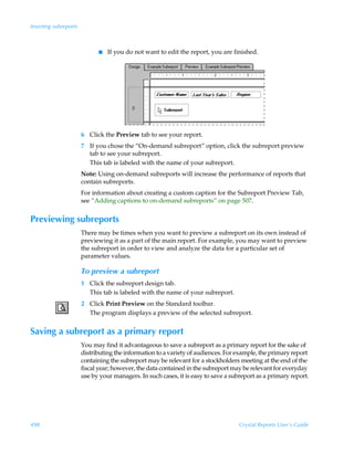 Inserting subreports



                             I   If you do not want to edit the report, you are finished.




                       6 Click the Preview tab to see your report.
                       7 If you chose the “On-demand subreport” option, click the subreport preview
                         tab to see your subreport.
                         This tab is labeled with the name of your subreport.
                       Note: Using on-demand subreports will increase the performance of reports that
                       contain subreports.
                       For information about creating a custom caption for the Subreport Preview Tab,
                       see “Adding captions to on-demand subreports” on page 507.


Previewing subreports
                       There may be times when you want to preview a subreport on its own instead of
                       previewing it as a part of the main report. For example, you may want to preview
                       the subreport in order to view and analyze the data for a particular set of
                       parameter values.

                       To preview a subreport
                       1 Click the subreport design tab.
                         This tab is labeled with the name of your subreport.
                       2 Click Print Preview on the Standard toolbar.
                         The program displays a preview of the selected subreport.


Saving a subreport as a primary report
                       You may find it advantageous to save a subreport as a primary report for the sake of
                       distributing the information to a variety of audiences. For example, the primary report
                       containing the subreport may be relevant for a stockholders meeting at the end of the
                       fiscal year; however, the data contained in the subreport may be relevant for everyday
                       use by your managers. In such cases, it is easy to save a subreport as a primary report.




498                                                                                 Crystal Reports User’s Guide
 