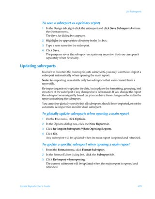 26: Subreports



                    To save a subreport as a primary report
                    1 In the Design tab, right-click the subreport and click Save Subreport As from
                      the shortcut menu.
                      The Save As dialog box appears.
                    2 Highlight the appropriate directory in the list box.
                    3 Type a new name for the subreport.
                    4 Click Save.
                      The program saves the subreport as a primary report so that you can open it
                      separately when necessary.


Updating subreports
                    In order to maintain the most up-to-date subreports, you may want to re-import a
                    subreport automatically when opening the main report.
                    Note: Re-importing is available only for subreports that were created from a
                    report file.
                    Re-importing not only updates the data, but updates the formatting, grouping, and
                    structure of the subreport if any changes have been made. If you change the report
                    the subreport was originally based on, you can have these changes reflected in the
                    report containing the subreport.
                    You can either globally specify that all subreports should be re-imported, or set the
                    automatic re-import for an individual subreport.

                    To globally update subreports when opening a main report
                    1 On the File menu, click Options.
                    2 In the Options dialog box, click the New Report tab.
                    3 Click Re-import Subreports When Opening Reports.
                    4 Click OK.
                      Any subreport will be updated when its main report is opened and refreshed.

                    To update a specific subreport when opening a main report
                    1 From the Format menu, click Format Subreport.
                    2 In the Format Editor dialog box, click the Subreport tab.
                    3 Click Re-import when opening.
                      The current subreport will be updated when the main report is opened and
                      refreshed.




Crystal Reports User’s Guide                                                                          499
 