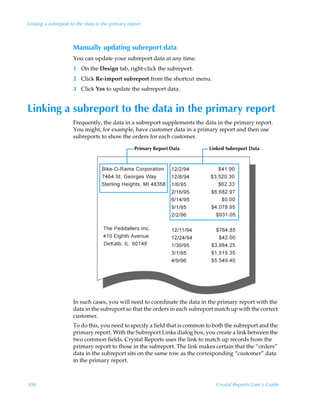Linking a subreport to the data in the primary report



                     Manually updating subreport data
                     You can update your subreport data at any time.
                     1 On the Design tab, right-click the subreport.
                     2 Click Re-import subreport from the shortcut menu.
                     3 Click Yes to update the subreport data.


Linking a subreport to the data in the primary report
                     Frequently, the data in a subreport supplements the data in the primary report.
                     You might, for example, have customer data in a primary report and then use
                     subreports to show the orders for each customer.

                                                  Primary Report Data       Linked Subreport Data




                     In such cases, you will need to coordinate the data in the primary report with the
                     data in the subreport so that the orders in each subreport match up with the correct
                     customer.
                     To do this, you need to specify a field that is common to both the subreport and the
                     primary report. With the Subreport Links dialog box, you create a link between the
                     two common fields. Crystal Reports uses the link to match up records from the
                     primary report to those in the subreport. The link makes certain that the “orders”
                     data in the subreport sits on the same row as the corresponding “customer” data
                     in the primary report.



500                                                                            Crystal Reports User’s Guide
 