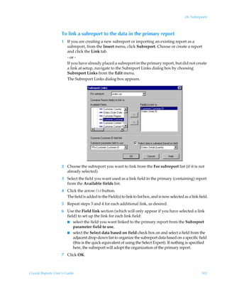 26: Subreports



                    To link a subreport to the data in the primary report
                    1 If you are creating a new subreport or importing an existing report as a
                      subreport, from the Insert menu, click Subreport. Choose or create a report
                      and click the Link tab.
                      - or -
                      If you have already placed a subreport in the primary report, but did not create
                      a link at setup, navigate to the Subreport Links dialog box by choosing
                      Subreport Links from the Edit menu.
                      The Subreport Links dialog box appears.




                    2 Choose the subreport you want to link from the For subreport list (if it is not
                      already selected).
                    3 Select the field you want used as a link field in the primary (containing) report
                      from the Available fields list.
                    4 Click the arrow () button.
                      The field is added to the Field(s) to link to list box, and is now selected as a link field.
                    5 Repeat steps 3 and 4 for each additional link, as desired.
                    6 Use the Field link section (which will only appear if you have selected a link
                      field) to set up the link for each link field:
                      I select the field you want linked to the primary report from the Subreport
                          parameter field to use,
                      I select the Select data based on field check box on and select a field from the
                          adjacent drop-down list to organize the subreport data based on a specific field
                          (this is the quick equivalent of using the Select Expert). If nothing is specified
                          here, the subreport will adopt the organization of the primary report.
                    7 Click OK.



Crystal Reports User’s Guide                                                                                  501
 