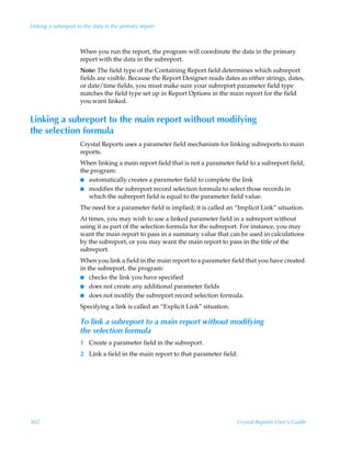 Linking a subreport to the data in the primary report



                     When you run the report, the program will coordinate the data in the primary
                     report with the data in the subreport.
                     Note: The field type of the Containing Report field determines which subreport
                     fields are visible. Because the Report Designer reads dates as either strings, dates,
                     or date/time fields, you must make sure your subreport parameter field type
                     matches the field type set up in Report Options in the main report for the field
                     you want linked.


Linking a subreport to the main report without modifying
the selection formula
                     Crystal Reports uses a parameter field mechanism for linking subreports to main
                     reports.
                     When linking a main report field that is not a parameter field to a subreport field,
                     the program:
                     I automatically creates a parameter field to complete the link
                     I modifies the subreport record selection formula to select those records in
                        which the subreport field is equal to the parameter field value.
                     The need for a parameter field is implied; it is called an “Implicit Link” situation.
                     At times, you may wish to use a linked parameter field in a subreport without
                     using it as part of the selection formula for the subreport. For instance, you may
                     want the main report to pass in a summary value that can be used in calculations
                     by the subreport, or you may want the main report to pass in the title of the
                     subreport.
                     When you link a field in the main report to a parameter field that you have created
                     in the subreport, the program:
                     I checks the link you have specified
                     I does not create any additional parameter fields
                     I does not modify the subreport record selection formula.

                     Specifying a link is called an “Explicit Link” situation.

                     To link a subreport to a main report without modifying
                     the selection formula
                     1 Create a parameter field in the subreport.
                     2 Link a field in the main report to that parameter field.




502                                                                              Crystal Reports User’s Guide
 