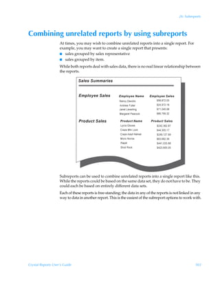 26: Subreports




Combining unrelated reports by using subreports
                    At times, you may wish to combine unrelated reports into a single report. For
                    example, you may want to create a single report that presents:
                    I sales grouped by sales representative
                    I sales grouped by item.

                    While both reports deal with sales data, there is no real linear relationship between
                    the reports.




                    Subreports can be used to combine unrelated reports into a single report like this.
                    While the reports could be based on the same data set, they do not have to be. They
                    could each be based on entirely different data sets.
                    Each of these reports is free-standing; the data in any of the reports is not linked in any
                    way to data in another report. This is the easiest of the subreport options to work with.




Crystal Reports User’s Guide                                                                               503
 