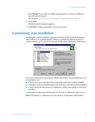 3: Installing Crystal Reports



                    7 Click Browse if you want to install Crystal Reports to a directory different
                      from the default location.
                      The default is 8)cQ…‚t…h€ÃAvyr†cTrhth‡rÃT‚s‡h…rc8…’†‡hyÃSrƒ‚…‡†c
                    8 Click Next.
                      The Start Install dialog box appears.
                    9 Click Next to begin copying files to your local drive.


Customizing your installation
                    Selecting the Custom installation option invokes the Select Features dialog box,
                    which allows you to install specific features, to change the default location of
                    various features, and to check the amount of disk space required by each feature.




                    The icons in the feature tree indicate whether the feature and its subfeatures will
                    be installed or not:
                    I A white icon means that the feature and all its subfeatures will be installed.
                    I A shaded icon means that the feature and some of its subfeatures will be installed.
                    I A red X means that the feature or subfeature is either unavailable or will not be
                       installed.
                    To select the configuration and location of a feature or subfeature, click its icon.
                    Note: Each feature or subfeature can have its own configuration and location.




Crystal Reports User’s Guide                                                                               27
 