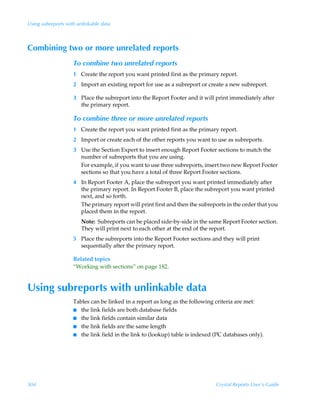 Using subreports with unlinkable data



Combining two or more unrelated reports
                    To combine two unrelated reports
                    1 Create the report you want printed first as the primary report.
                    2 Import an existing report for use as a subreport or create a new subreport.

                    3 Place the subreport into the Report Footer and it will print immediately after
                      the primary report.

                    To combine three or more unrelated reports
                    1 Create the report you want printed first as the primary report.
                    2 Import or create each of the other reports you want to use as subreports.
                    3 Use the Section Expert to insert enough Report Footer sections to match the
                      number of subreports that you are using.
                      For example, if you want to use three subreports, insert two new Report Footer
                      sections so that you have a total of three Report Footer sections.
                    4 In Report Footer A, place the subreport you want printed immediately after
                      the primary report. In Report Footer B, place the subreport you want printed
                      next, and so forth.
                      The primary report will print first and then the subreports in the order that you
                      placed them in the report.
                        Note: Subreports can be placed side-by-side in the same Report Footer section.
                        They will print next to each other at the end of the report.
                    5 Place the subreports into the Report Footer sections and they will print
                      sequentially after the primary report.

                    Related topics
                    “Working with sections” on page 182.


Using subreports with unlinkable data
                    Tables can be linked in a report as long as the following criteria are met:
                    I the link fields are both database fields
                    I the link fields contain similar data
                    I the link fields are the same length
                    I the link field in the link to (lookup) table is indexed (PC databases only).




504                                                                           Crystal Reports User’s Guide
 