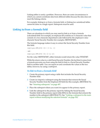 26: Subreports



                    Linking tables is rarely a problem. However, there are some circumstances in
                    which you cannot coordinate data from different tables because the data does not
                    meet the linking criteria.
                    For example, linking to or from a formula field, or linking two unindexed tables
                    cannot be done in a single report. Subreports must be used.


Linking to/from a formula field
                    There are situations in which you may need to link to or from a formula
                    (calculated) field. For example, an employee ID could be an 11 character value that
                    consists of a two-character department code followed by the employee’s nine-
                    character Social Security Number (for example, HR555347487).
                    The formula language makes it easy to extract the Social Security Number from
                    this field:
                    ”r€ƒy‚’rr@HQGP`@@ÃD9–Ãb(Ã‡‚Ã d
                    - or -
                    ”r€ƒy‚’rr@HQGP`@@ÃD9–ÃbÃ‡‚Ã !d
                    For the value HR555347487, either formula would return the value 555347487.
                    While the return value is a valid Social Security Number, the fact that it comes from
                    a formula prevents you from using the field to link to a Social Security Number
                    field in another table. You can report on and coordinate the values in the two
                    tables, however, by using a subreport.

                    To link to/from a formula field
                    1 Create the primary report using a table that includes the Social Security
                      Number field.
                    2 Create (or import) a subreport using the formula that extracts the Social
                      Security Number from the Employee ID field (for this example, {@EXTRACT}).
                      See “Inserting subreports” on page 497.
                    3 Place the subreport where you want it to appear in the primary report.
                    4 Link the subreport to the primary report by linking the Social Security
                      Number field in the primary report ({file.SSN}) to the formula that extracts the
                      number in the subreport ({@EXTRACT}). See “Linking a subreport to the main
                      report without modifying the selection formula” on page 502.




Crystal Reports User’s Guide                                                                          505
 