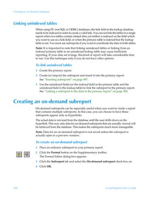 Creating an on-demand subreport



Linking unindexed tables
                   When using PC (not SQL or ODBC) databases, the link field in the lookup database
                   needs to be indexed in order to create a valid link. You can not link the tables in a single
                   report when two tables contain related data yet neither is indexed on the field which
                   you want to use as a link field, or when the primary table is indexed but the lookup
                   table is not. You must use subreports if you want to coordinate the data in both tables.
                   Note: It is important to note that linking unindexed tables or linking from an
                   indexed primary table to an unindexed lookup table may cause inefficient
                   reporting. If your data set is large, this kind of report will take considerable time
                   to run. Use this technique only if you do not have other options.

                   To link unindexed tables
                   1 Create the primary report.
                   2 Create (or import) the subreport and insert it into the primary report.
                     See “Inserting subreports” on page 497.
                   3 Use the unindexed fields (or the indexed field in the primary table and the
                     unindexed field in the lookup table) to link the subreport to the primary report.
                     See “Linking a subreport to the data in the primary report” on page 500.


Creating an on-demand subreport
                   On-demand subreports can be especially useful when you want to create a report
                   that contains multiple subreports. In this case, you can choose to have these
                   subreports appear only as hyperlinks.
                   The actual data is not read from the database until the user drills down on the
                   hyperlink. This way only data for on-demand subreports that are actually viewed will
                   be retrieved from the database. This makes the subreports much more manageable.
                   Note: Data for an on-demand subreport is not saved unless the subreport is
                   actually open in a preview window.

                   To create an on-demand subreport
                   1 Place an ordinary subreport in your primary report.
                   2 Click the Format button on the Supplementary toolbar.
                     The Format Editor dialog box appears.
                   3 Click the Subreport tab and select the On-demand subreport check box on.
                   4 Click OK.




506                                                                               Crystal Reports User’s Guide
 