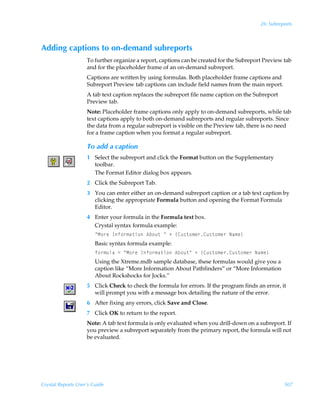 26: Subreports



Adding captions to on-demand subreports
                    To further organize a report, captions can be created for the Subreport Preview tab
                    and for the placeholder frame of an on-demand subreport.
                    Captions are written by using formulas. Both placeholder frame captions and
                    Subreport Preview tab captions can include field names from the main report.
                    A tab text caption replaces the subreport file name caption on the Subreport
                    Preview tab.
                    Note: Placeholder frame captions only apply to on-demand subreports, while tab
                    text captions apply to both on-demand subreports and regular subreports. Since
                    the data from a regular subreport is visible on the Preview tab, there is no need
                    for a frame caption when you format a regular subreport.

                    To add a caption
                    1 Select the subreport and click the Format button on the Supplementary
                      toolbar.
                      The Format Editor dialog box appears.
                    2 Click the Subreport Tab.
                    3 You can enter either an on-demand subreport caption or a tab text caption by
                      clicking the appropriate Formula button and opening the Format Formula
                      Editor.
                    4 Enter your formula in the Formula text box.
                      Crystal syntax formula example:
                        ÅH‚…rÃDs‚…€h‡v‚Ã6i‚ˆ‡ÃÅÃÃ”8ˆ†‡‚€r…8ˆ†‡‚€r…ÃIh€r–
                        Basic syntax formula example:
                        s‚…€ˆyhÃ2ÃÅH‚…rÃDs‚…€h‡v‚Ã6i‚ˆ‡ÅÃÃ”8ˆ†‡‚€r…8ˆ†‡‚€r…ÃIh€r–
                        Using the Xtreme.mdb sample database, these formulas would give you a
                        caption like “More Information About Pathfinders” or “More Information
                        About Rockshocks for Jocks.”
                    5 Click Check to check the formula for errors. If the program finds an error, it
                      will prompt you with a message box detailing the nature of the error.
                    6 After fixing any errors, click Save and Close.
                    7 Click OK to return to the report.
                    Note: A tab text formula is only evaluated when you drill-down on a subreport. If
                    you preview a subreport separately from the primary report, the formula will not
                    be evaluated.




Crystal Reports User’s Guide                                                                        507
 