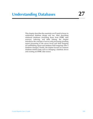 Understanding Databases                                                            27


                    This chapter describes the essentials you’ll need to know to
                    understand database design and use. After describing
                    relational databases (including those from ODBC data
                    sources), indexing, and table linking, the chapter
                    introduces the concepts of server-side processing (pushing
                    report processing to the server level) and field mapping
                    (re-establishing report and database field mappings after a
                    database changes). Finally, the chapter focuses on common
                    database-related tasks such as changing a database driver
                    and creating an ODBC data source.




Crystal Reports User’s Guide                                                        509
 