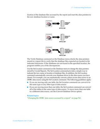27: Understanding Databases



                    location of the database files accessed by the report and reset the alias pointers to
                    the new database location or name.




                    The Verify Database command on the Database menu checks the alias pointers
                    stored in a report file to verify that the database files expected are located in the
                    indicated directories. If the databases are not found in the specified location, the
                    program notifies you of the discrepancies.
                    Use the Set Location command on the Database menu to change the alias pointers
                    stored by Crystal Reports. The Set Location command provides a simple way to
                    indicate the new name or location of database files. In addition, the Set Location
                    command automatically converts your database driver to the data source you have
                    chosen. For example, you can automatically convert a direct access data source to an
                    ODBC data source using the Set Location command. The following guidelines apply:
                    I If you are moving only one table, the Set Location command can convert it to
                       the same type or any other type of data source.
                    I If you are moving more than one table, the Set Location command can convert
                       all of the tables to the same type of data source. To move more than one table
                       to a different data source, use the Convert Database Driver option.

                    Related topics
                    “Changing the ODBC data source accessed by a report” on page 561.




Crystal Reports User’s Guide                                                                           513
 